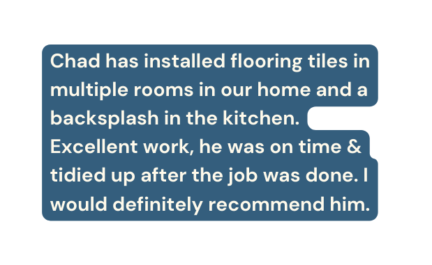 Chad has installed flooring tiles in multiple rooms in our home and a backsplash in the kitchen Excellent work he was on time tidied up after the job was done I would definitely recommend him